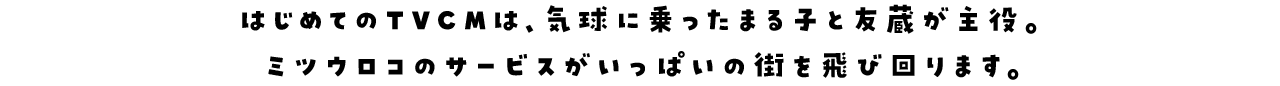 はじめてのTVCMは、気球に乗ったまる子と友蔵が主役。ミツウロコのサービスがいっぱいの街を飛び回ります。