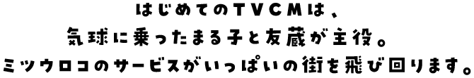 はじめてのTVCMは、気球に乗ったまる子と友蔵が主役。ミツウロコのサービスがいっぱいの街を飛び回ります。