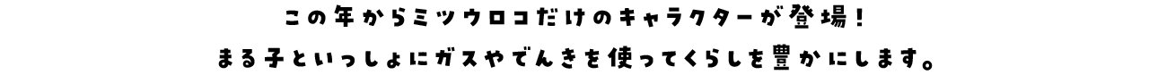 この年からミツウロコだけのキャラクターが登場！まる子といっしょにガスやでんきを使ってくらしを豊かにします。