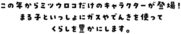 この年からミツウロコだけのキャラクターが登場！まる子といっしょにガスやでんきを使ってくらしを豊かにします。