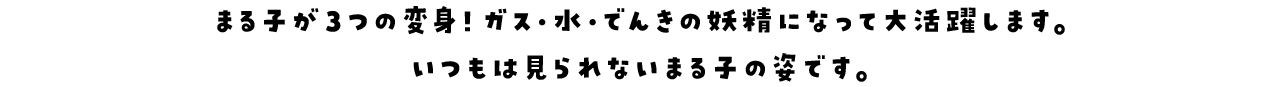 まる子が３つの変身！ガス・水・でんきの妖精になって大活躍します。いつもは見られないまる子の姿です。