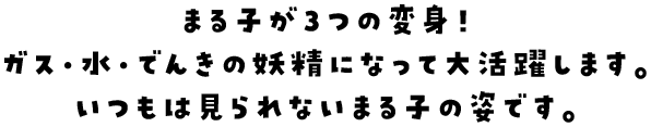 まる子が３つの変身！ガス・水・でんきの妖精になって大活躍します。いつもは見られないまる子の姿です。