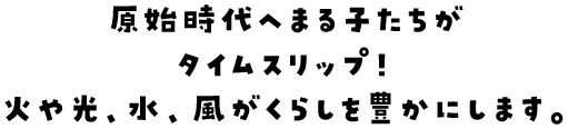 原始時代へまる子たちがタイムスリップ！火や光、水、風がくらしを豊かにします。