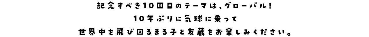 記念すべき１０回目のテーマは、グローバル！１０年ぶりに気球に乗って世界中を飛び回るまる子と友蔵をお楽しみください。