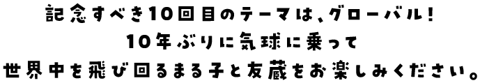 記念すべき１０回目のテーマは、グローバル！１０年ぶりに気球に乗って世界中を飛び回るまる子と友蔵をお楽しみください。