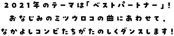 2021年のテーマは「ベストパートナー」！おなじみのミツウロコの曲にあわせて、なかよしコンビたちがたのしくダンスします！