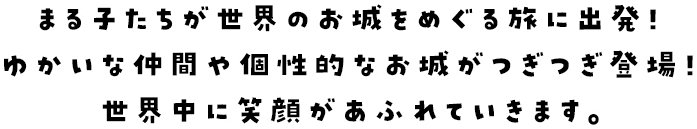 まる子たちが世界のお城をめぐる旅に出発！ゆかいな仲間や個性的なお城がつぎつぎ登場！世界中に笑顔があふれていきます。