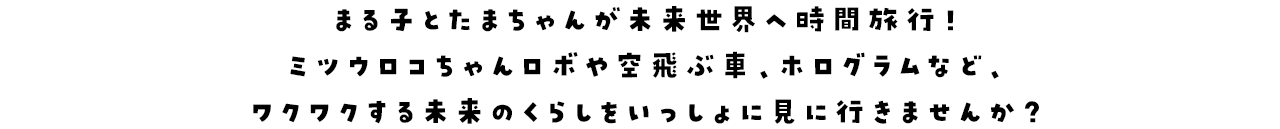 まる子とたまちゃんが未来世界へ時間旅行！ミツウロコちゃんロボや空飛ぶ車、ホログラムなど、ワクワクする未来のくらしをいっしょに見に行きませんか？