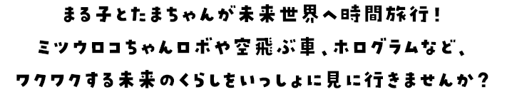まる子とたまちゃんが未来世界へ時間旅行！ミツウロコちゃんロボや空飛ぶ車、ホログラムなど、ワクワクする未来のくらしをいっしょに見に行きませんか？