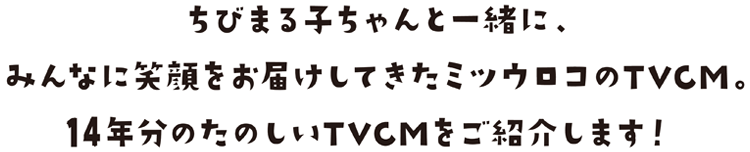 ちびまる子ちゃんと一緒に、みんなに笑顔をお届けしてきたミツウロコのTVCM。13年分のたのしいTVCMをご紹介します！