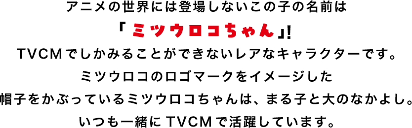 アニメの世界には登場しないこの子の名前は「ミツウロコちゃん」！TVCMでしかみることができないレアなキャラクターです。ミツウロコのロゴマークをイメージした帽子をかぶっているミツウロコちゃんは、まる子と大のなかよし。いつも一緒にTVCMで活躍しています。