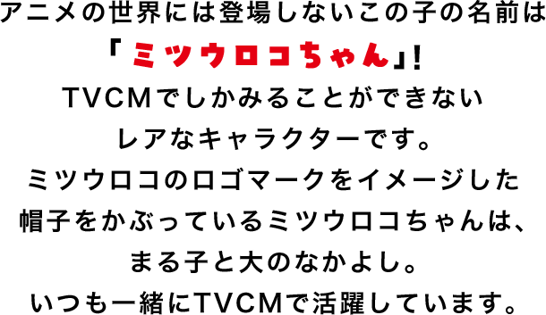 アニメの世界には登場しないこの子の名前は「ミツウロコちゃん」！TVCMでしかみることができないレアなキャラクターです。ミツウロコのロゴマークをイメージした帽子をかぶっているミツウロコちゃんは、まる子と大のなかよし。いつも一緒にTVCMで活躍しています。